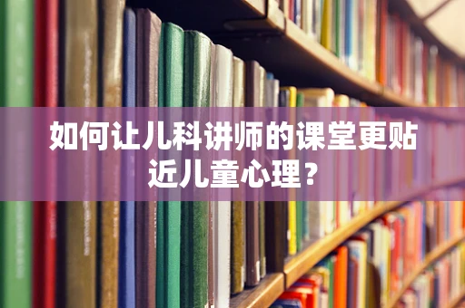 如何让儿科讲师的课堂更贴近儿童心理？