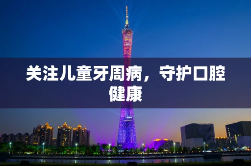 关注儿童牙周病，守护口腔健康