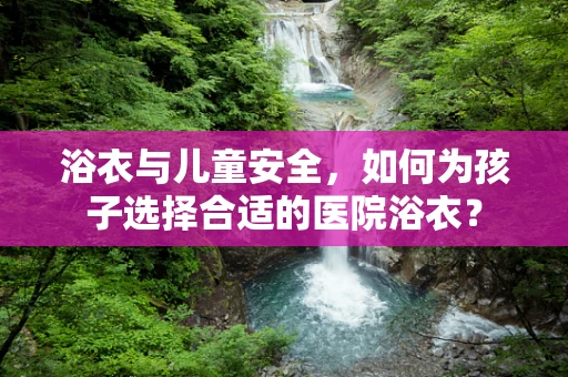 浴衣与儿童安全，如何为孩子选择合适的医院浴衣？