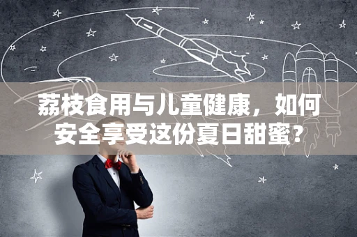 荔枝食用与儿童健康，如何安全享受这份夏日甜蜜？