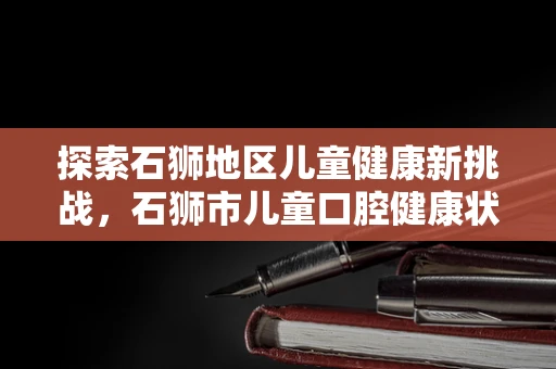 探索石狮地区儿童健康新挑战，石狮市儿童口腔健康状况的调查与思考