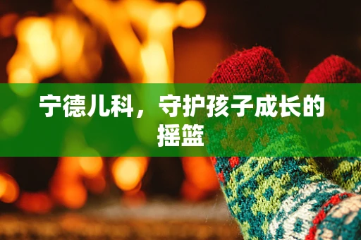宁德儿科，守护孩子成长的摇篮