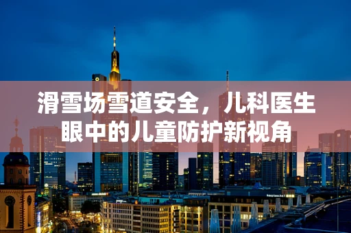 滑雪场雪道安全，儿科医生眼中的儿童防护新视角