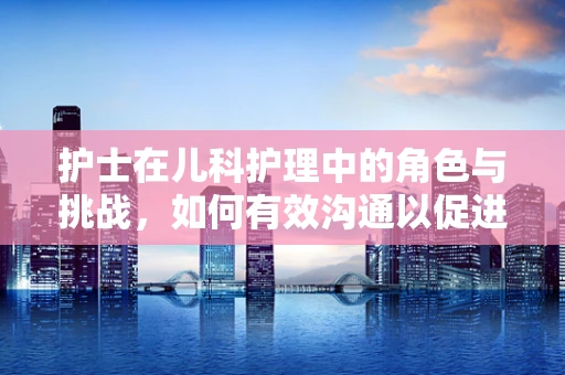护士在儿科护理中的角色与挑战，如何有效沟通以促进患儿康复？