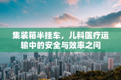 集装箱半挂车，儿科医疗运输中的安全与效率之问