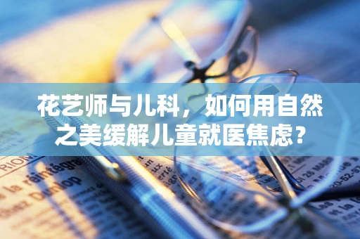 花艺师与儿科，如何用自然之美缓解儿童就医焦虑？