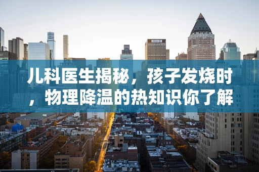 儿科医生揭秘，孩子发烧时，物理降温的热知识你了解多少？