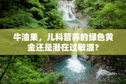 牛油果，儿科营养的绿色黄金还是潜在过敏源？