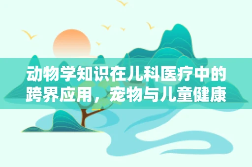 动物学知识在儿科医疗中的跨界应用，宠物与儿童健康有何关联？