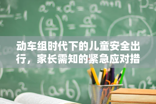 动车组时代下的儿童安全出行，家长需知的紧急应对措施
