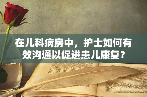 在儿科病房中，护士如何有效沟通以促进患儿康复？
