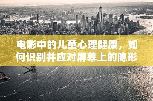 电影中的儿童心理健康，如何识别并应对屏幕上的隐形伤害？