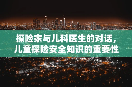 探险家与儿科医生的对话，儿童探险安全知识的重要性