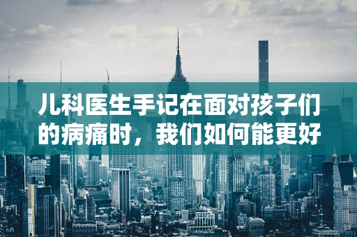 儿科医生手记在面对孩子们的病痛时，我们如何能更好地敬爱每一位小患者？