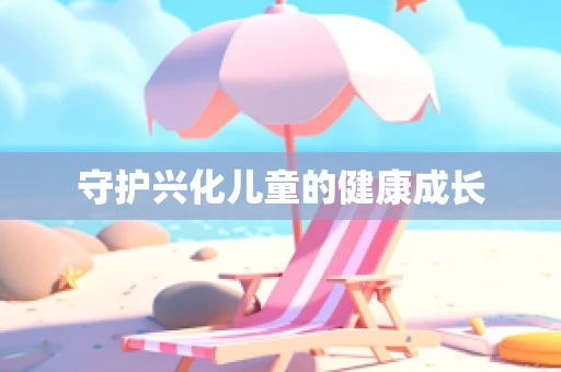 守护兴化儿童的健康成长