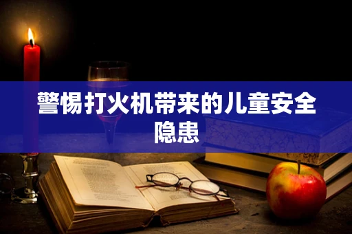 警惕打火机带来的儿童安全隐患