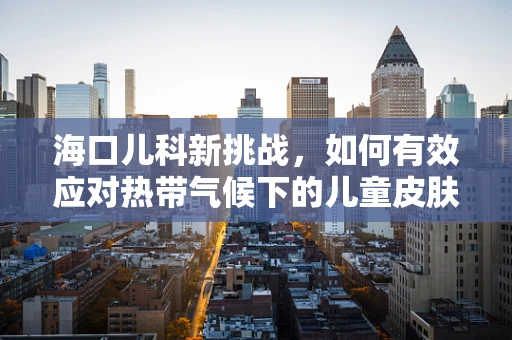 海口儿科新挑战，如何有效应对热带气候下的儿童皮肤疾病？