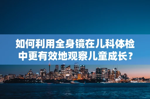 如何利用全身镜在儿科体检中更有效地观察儿童成长？