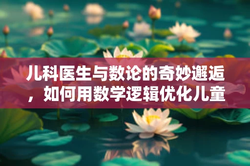 儿科医生与数论的奇妙邂逅，如何用数学逻辑优化儿童疫苗接种计划？