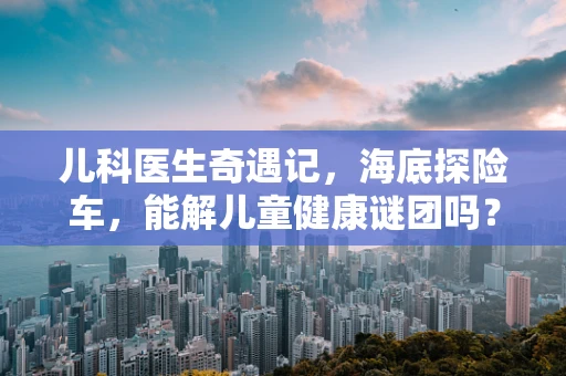 儿科医生奇遇记，海底探险车，能解儿童健康谜团吗？
