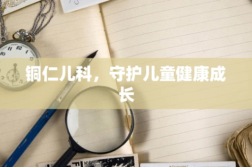 铜仁儿科，守护儿童健康成长