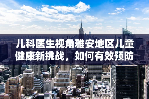 儿科医生视角雅安地区儿童健康新挑战，如何有效预防高山病引发的呼吸问题？