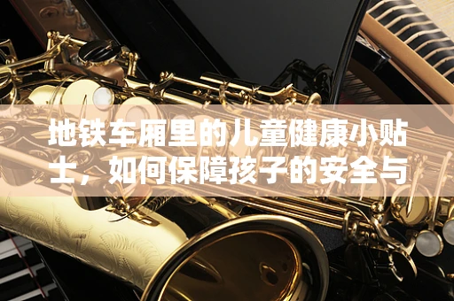 地铁车厢里的儿童健康小贴士，如何保障孩子的安全与健康？