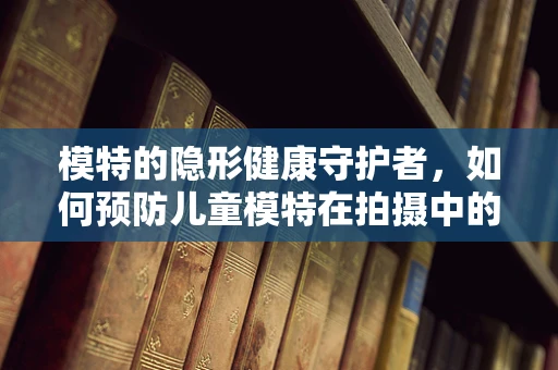 模特的隐形健康守护者，如何预防儿童模特在拍摄中的健康风险？