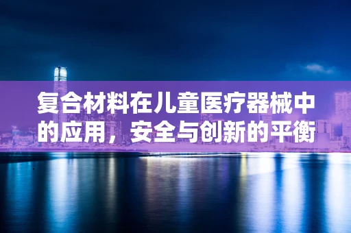 复合材料在儿童医疗器械中的应用，安全与创新的平衡点在哪里？