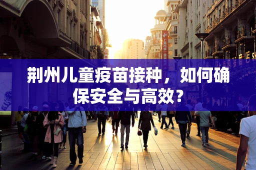 荆州儿童疫苗接种，如何确保安全与高效？