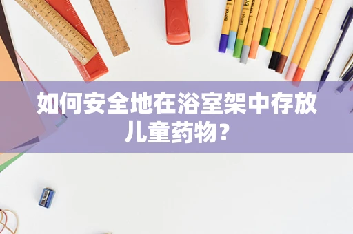 如何安全地在浴室架中存放儿童药物？