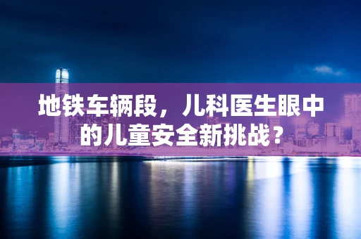 地铁车辆段，儿科医生眼中的儿童安全新挑战？