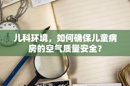 儿科环境，如何确保儿童病房的空气质量安全？