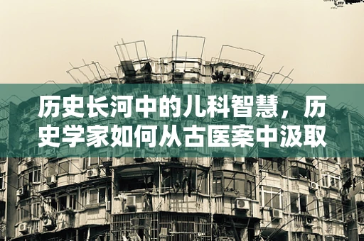 历史长河中的儿科智慧，历史学家如何从古医案中汲取儿童健康护理的启示？