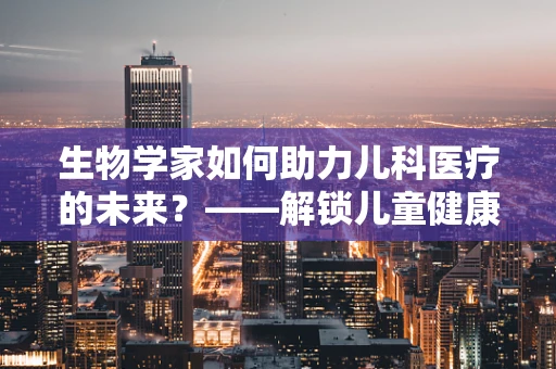 生物学家如何助力儿科医疗的未来？——解锁儿童健康的新篇章