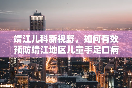 靖江儿科新视野，如何有效预防靖江地区儿童手足口病的流行？