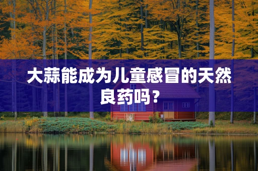 大蒜能成为儿童感冒的天然良药吗？