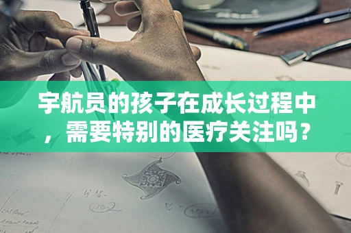 宇航员的孩子在成长过程中，需要特别的医疗关注吗？