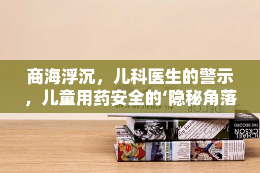 商海浮沉，儿科医生的警示，儿童用药安全的‘隐秘角落’？