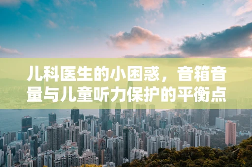 儿科医生的小困惑，音箱音量与儿童听力保护的平衡点