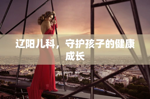 辽阳儿科，守护孩子的健康成长
