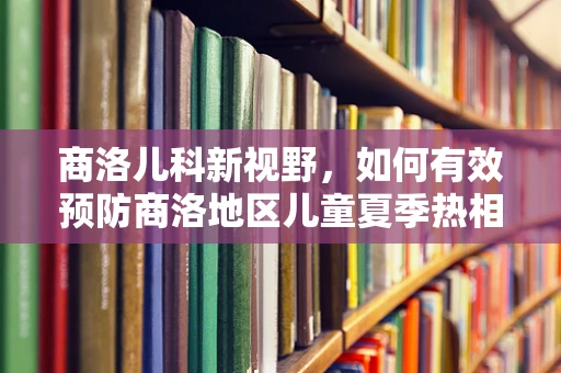 商洛儿科新视野，如何有效预防商洛地区儿童夏季热相关疾病？