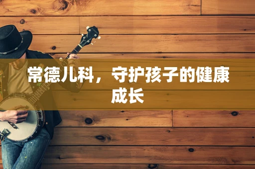 常德儿科，守护孩子的健康成长