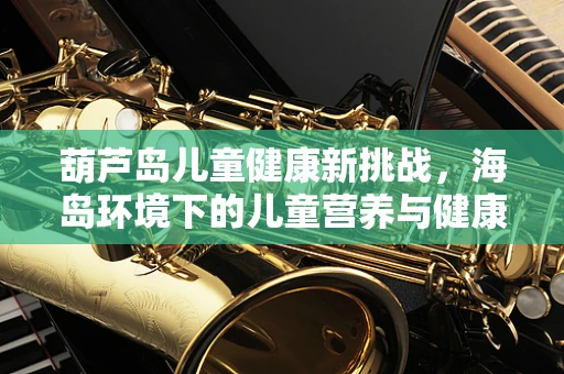 葫芦岛儿童健康新挑战，海岛环境下的儿童营养与健康如何保障？