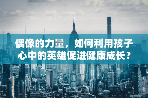 偶像的力量，如何利用孩子心中的英雄促进健康成长？