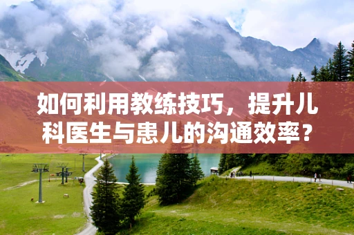 如何利用教练技巧，提升儿科医生与患儿的沟通效率？