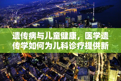 遗传病与儿童健康，医学遗传学如何为儿科诊疗提供新视角？