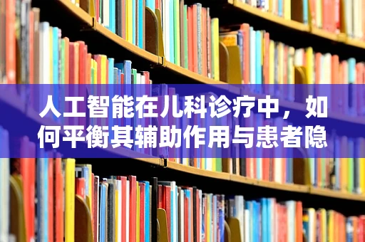 人工智能在儿科诊疗中，如何平衡其辅助作用与患者隐私保护？