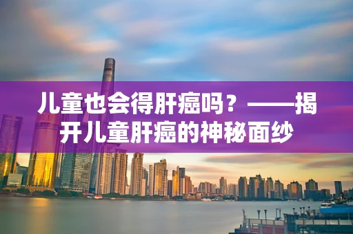 儿童也会得肝癌吗？——揭开儿童肝癌的神秘面纱