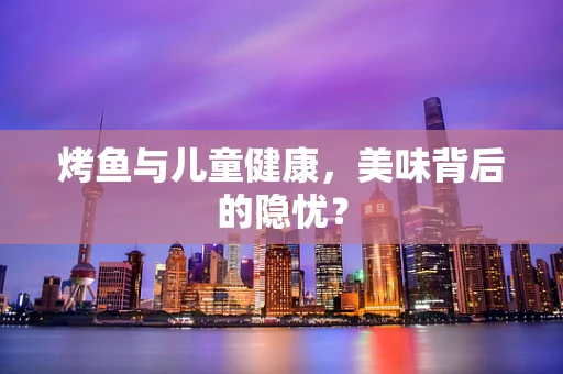 烤鱼与儿童健康，美味背后的隐忧？